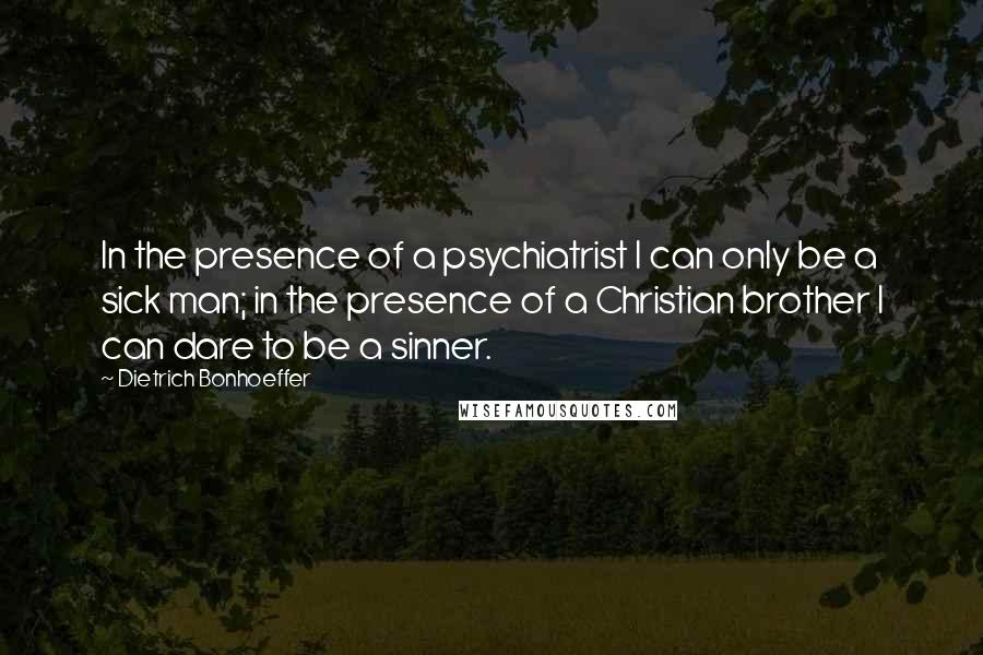 Dietrich Bonhoeffer Quotes: In the presence of a psychiatrist I can only be a sick man; in the presence of a Christian brother I can dare to be a sinner.