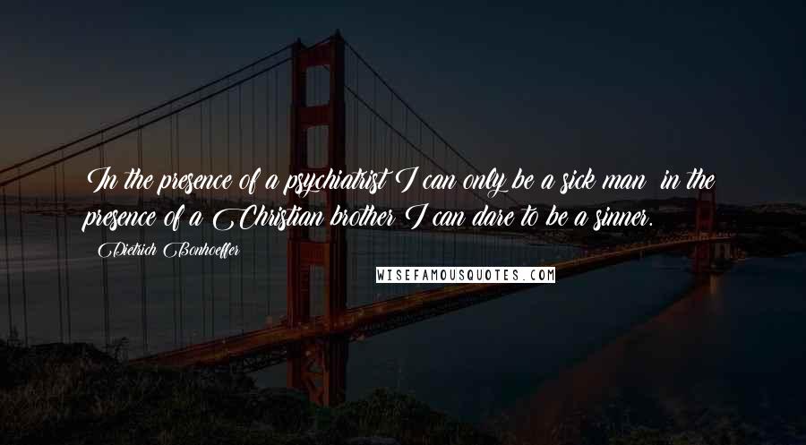 Dietrich Bonhoeffer Quotes: In the presence of a psychiatrist I can only be a sick man; in the presence of a Christian brother I can dare to be a sinner.
