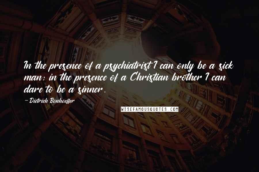 Dietrich Bonhoeffer Quotes: In the presence of a psychiatrist I can only be a sick man; in the presence of a Christian brother I can dare to be a sinner.