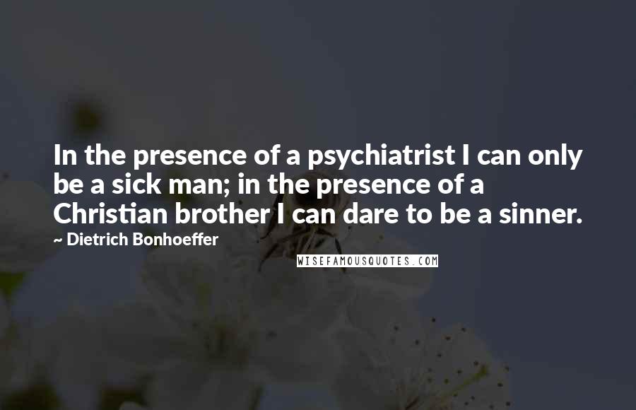 Dietrich Bonhoeffer Quotes: In the presence of a psychiatrist I can only be a sick man; in the presence of a Christian brother I can dare to be a sinner.