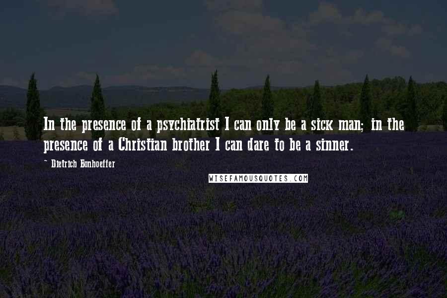 Dietrich Bonhoeffer Quotes: In the presence of a psychiatrist I can only be a sick man; in the presence of a Christian brother I can dare to be a sinner.