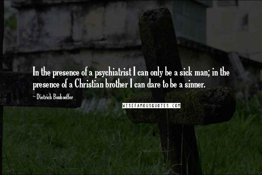 Dietrich Bonhoeffer Quotes: In the presence of a psychiatrist I can only be a sick man; in the presence of a Christian brother I can dare to be a sinner.