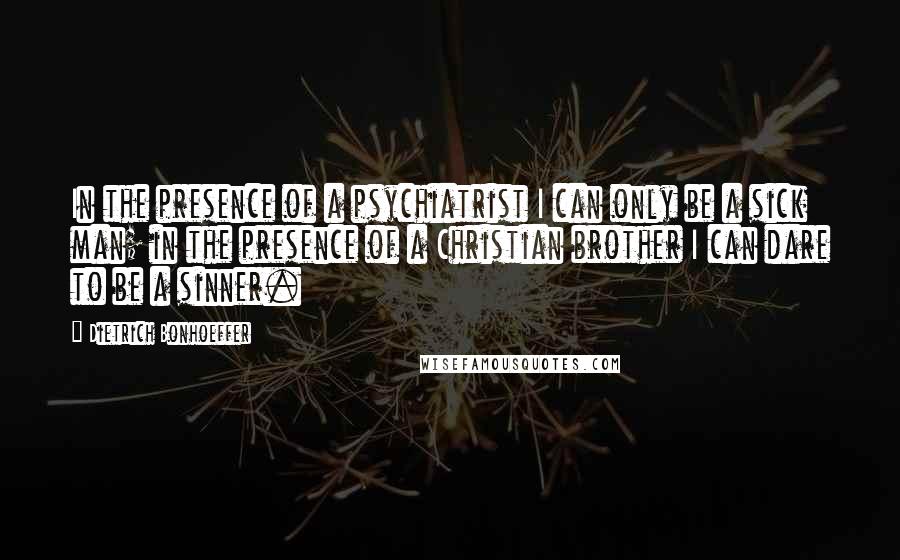 Dietrich Bonhoeffer Quotes: In the presence of a psychiatrist I can only be a sick man; in the presence of a Christian brother I can dare to be a sinner.