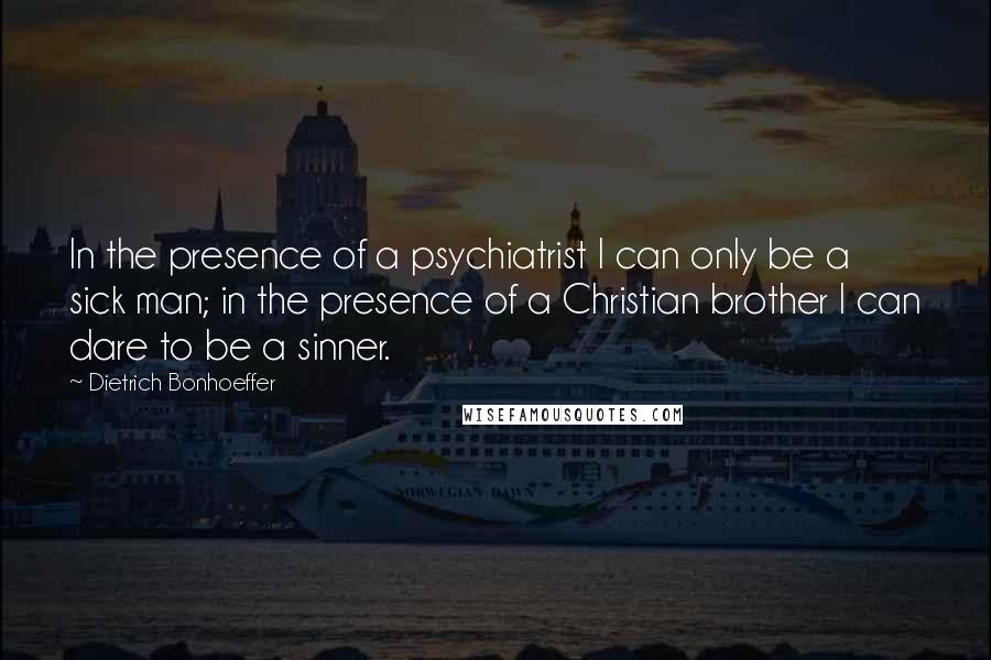 Dietrich Bonhoeffer Quotes: In the presence of a psychiatrist I can only be a sick man; in the presence of a Christian brother I can dare to be a sinner.