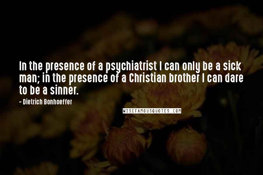 Dietrich Bonhoeffer Quotes: In the presence of a psychiatrist I can only be a sick man; in the presence of a Christian brother I can dare to be a sinner.