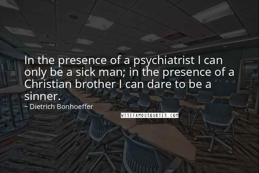 Dietrich Bonhoeffer Quotes: In the presence of a psychiatrist I can only be a sick man; in the presence of a Christian brother I can dare to be a sinner.