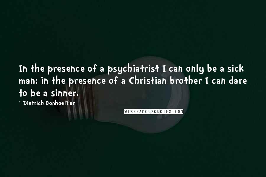 Dietrich Bonhoeffer Quotes: In the presence of a psychiatrist I can only be a sick man; in the presence of a Christian brother I can dare to be a sinner.