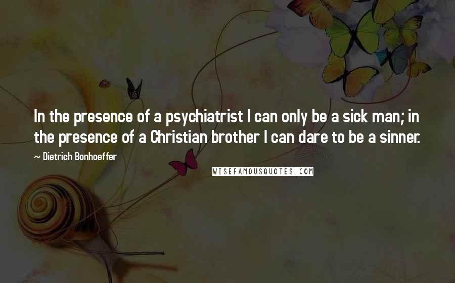 Dietrich Bonhoeffer Quotes: In the presence of a psychiatrist I can only be a sick man; in the presence of a Christian brother I can dare to be a sinner.