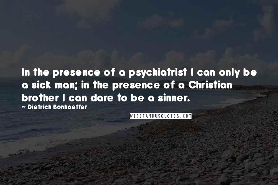 Dietrich Bonhoeffer Quotes: In the presence of a psychiatrist I can only be a sick man; in the presence of a Christian brother I can dare to be a sinner.