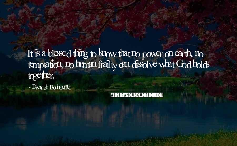 Dietrich Bonhoeffer Quotes: It is a blessed thing to know that no power on earth, no temptation, no human frailty can dissolve what God holds together.