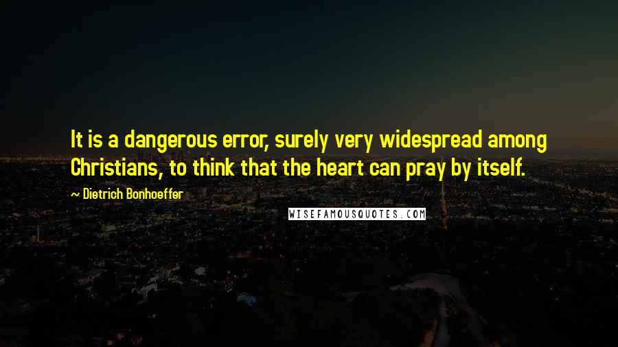 Dietrich Bonhoeffer Quotes: It is a dangerous error, surely very widespread among Christians, to think that the heart can pray by itself.