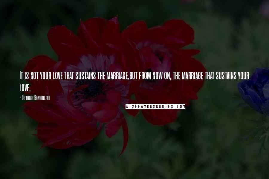 Dietrich Bonhoeffer Quotes: It is not your love that sustains the marriage,but from now on, the marriage that sustains your love.