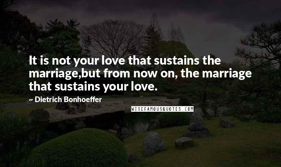 Dietrich Bonhoeffer Quotes: It is not your love that sustains the marriage,but from now on, the marriage that sustains your love.