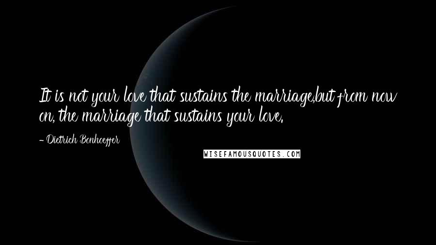 Dietrich Bonhoeffer Quotes: It is not your love that sustains the marriage,but from now on, the marriage that sustains your love.