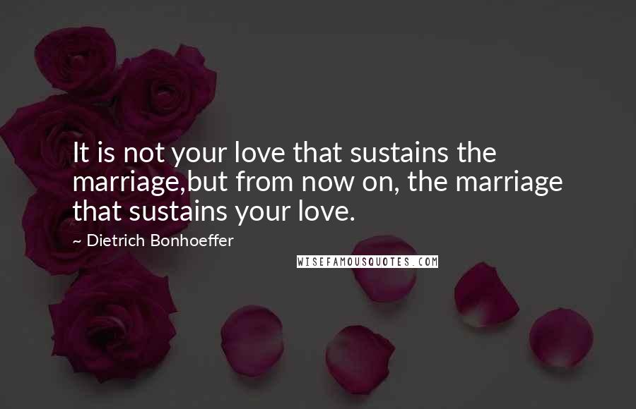 Dietrich Bonhoeffer Quotes: It is not your love that sustains the marriage,but from now on, the marriage that sustains your love.