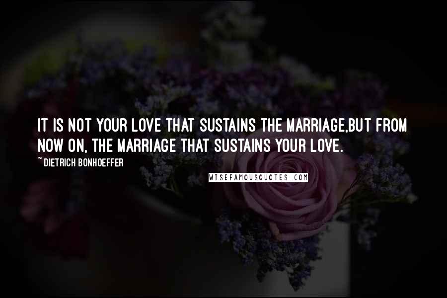 Dietrich Bonhoeffer Quotes: It is not your love that sustains the marriage,but from now on, the marriage that sustains your love.