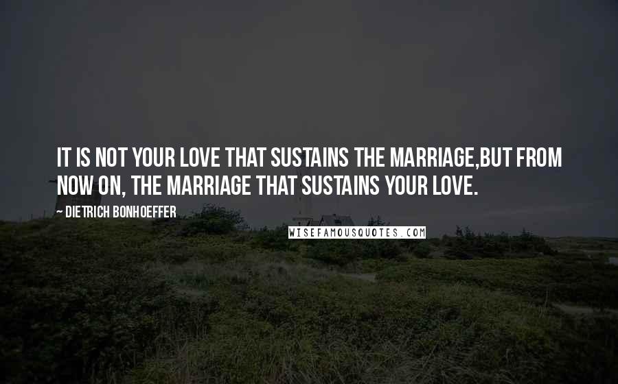 Dietrich Bonhoeffer Quotes: It is not your love that sustains the marriage,but from now on, the marriage that sustains your love.