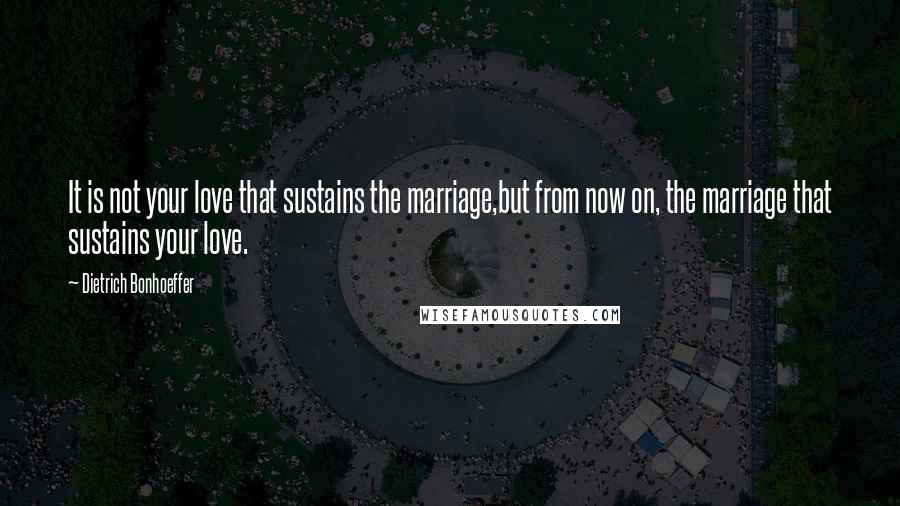 Dietrich Bonhoeffer Quotes: It is not your love that sustains the marriage,but from now on, the marriage that sustains your love.