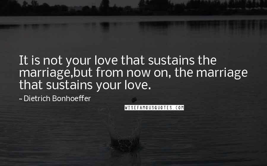 Dietrich Bonhoeffer Quotes: It is not your love that sustains the marriage,but from now on, the marriage that sustains your love.