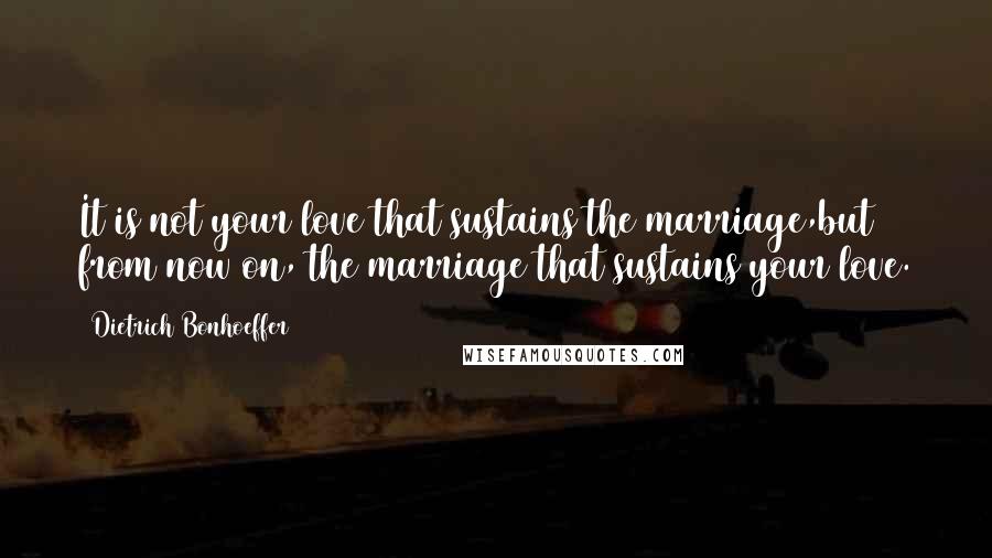 Dietrich Bonhoeffer Quotes: It is not your love that sustains the marriage,but from now on, the marriage that sustains your love.