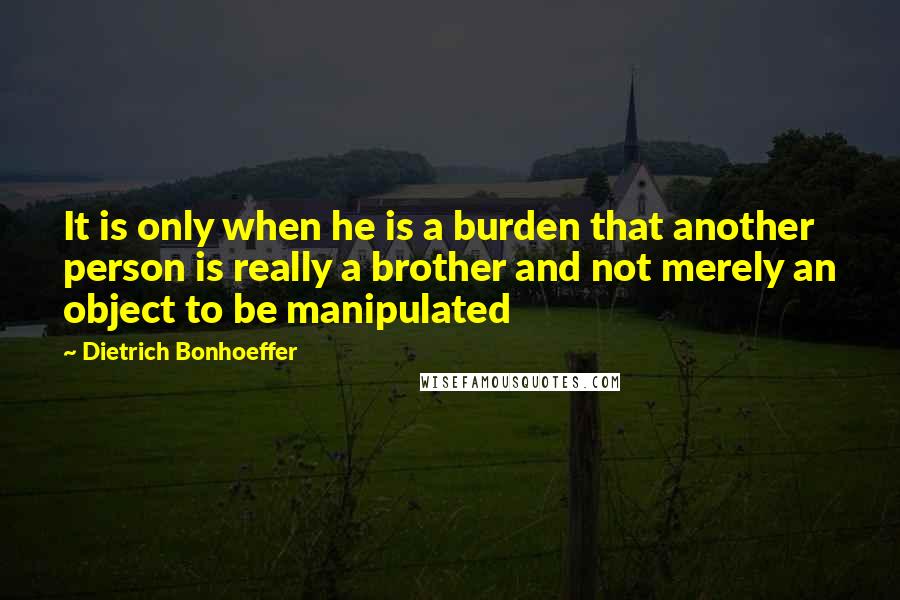 Dietrich Bonhoeffer Quotes: It is only when he is a burden that another person is really a brother and not merely an object to be manipulated