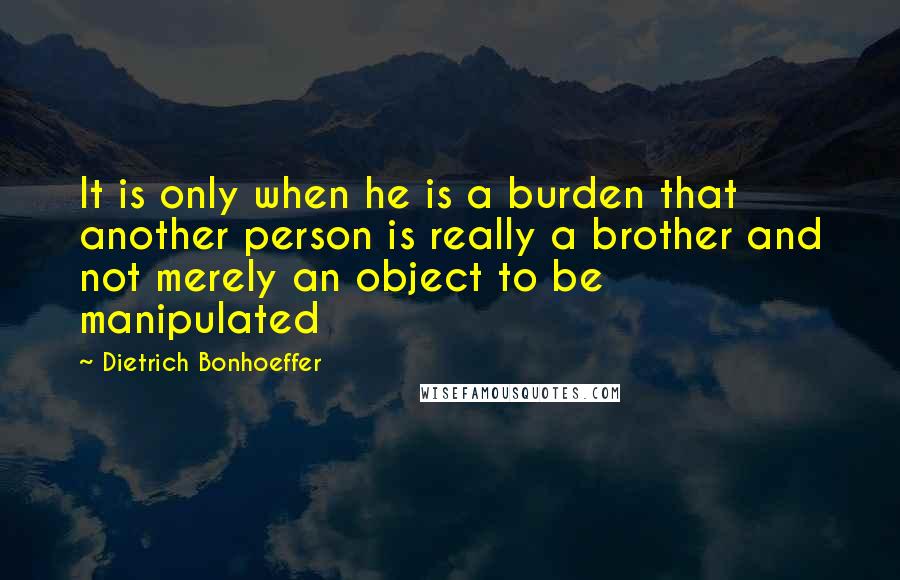 Dietrich Bonhoeffer Quotes: It is only when he is a burden that another person is really a brother and not merely an object to be manipulated