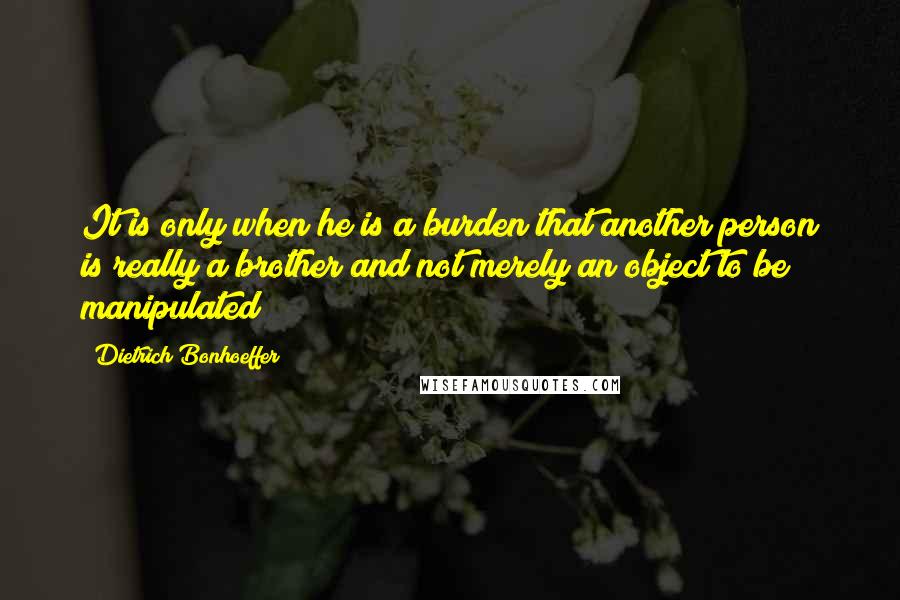 Dietrich Bonhoeffer Quotes: It is only when he is a burden that another person is really a brother and not merely an object to be manipulated