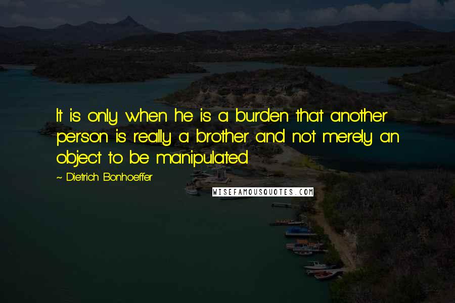 Dietrich Bonhoeffer Quotes: It is only when he is a burden that another person is really a brother and not merely an object to be manipulated