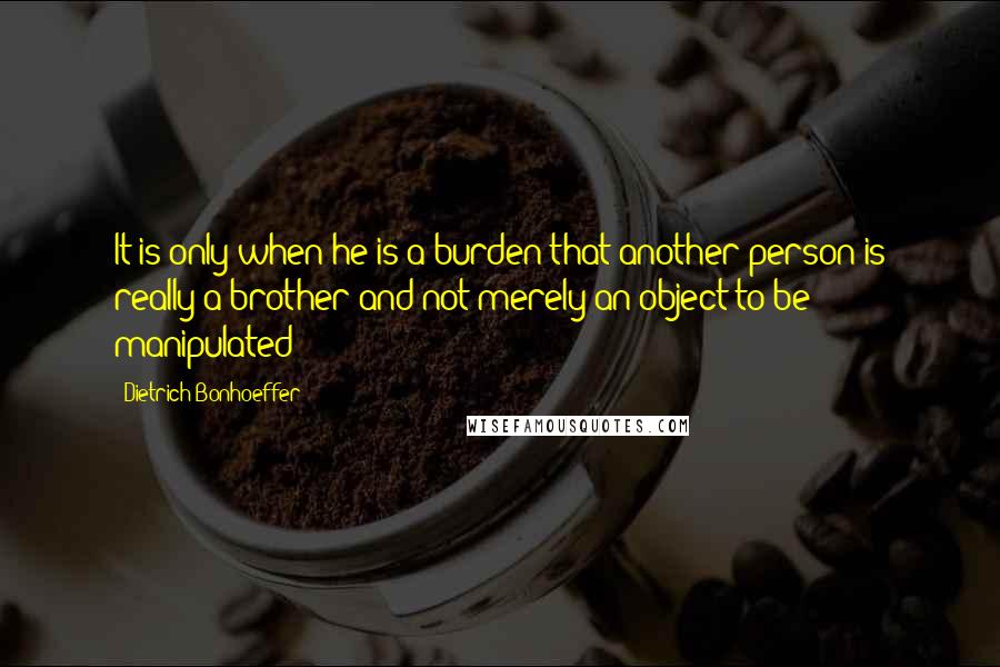 Dietrich Bonhoeffer Quotes: It is only when he is a burden that another person is really a brother and not merely an object to be manipulated