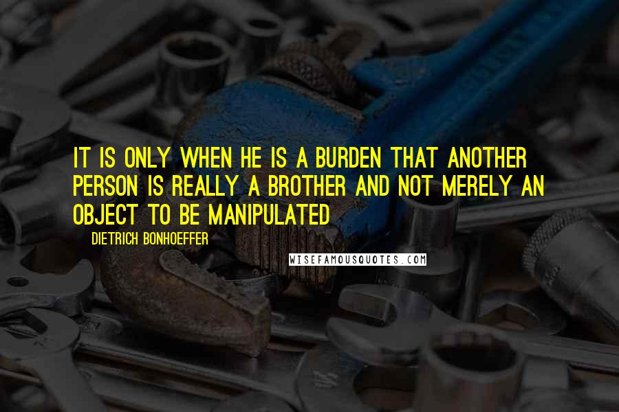 Dietrich Bonhoeffer Quotes: It is only when he is a burden that another person is really a brother and not merely an object to be manipulated