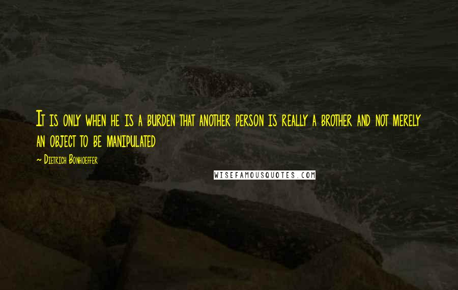 Dietrich Bonhoeffer Quotes: It is only when he is a burden that another person is really a brother and not merely an object to be manipulated