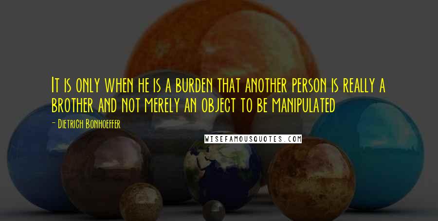 Dietrich Bonhoeffer Quotes: It is only when he is a burden that another person is really a brother and not merely an object to be manipulated