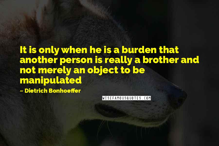 Dietrich Bonhoeffer Quotes: It is only when he is a burden that another person is really a brother and not merely an object to be manipulated