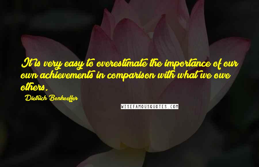 Dietrich Bonhoeffer Quotes: It is very easy to overestimate the importance of our own achievements in comparison with what we owe others.