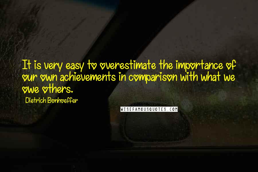 Dietrich Bonhoeffer Quotes: It is very easy to overestimate the importance of our own achievements in comparison with what we owe others.