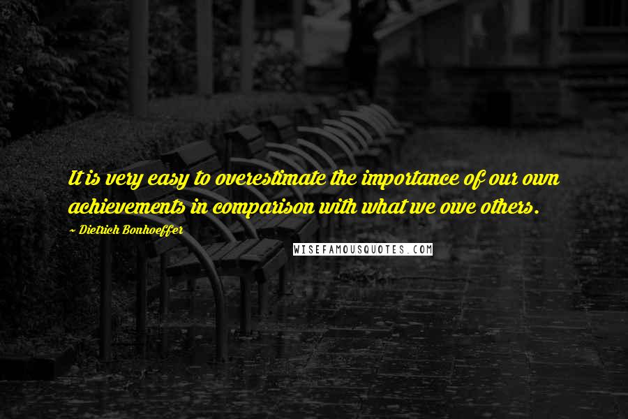 Dietrich Bonhoeffer Quotes: It is very easy to overestimate the importance of our own achievements in comparison with what we owe others.