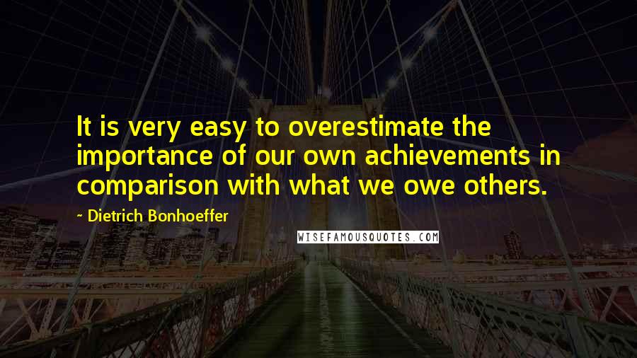 Dietrich Bonhoeffer Quotes: It is very easy to overestimate the importance of our own achievements in comparison with what we owe others.