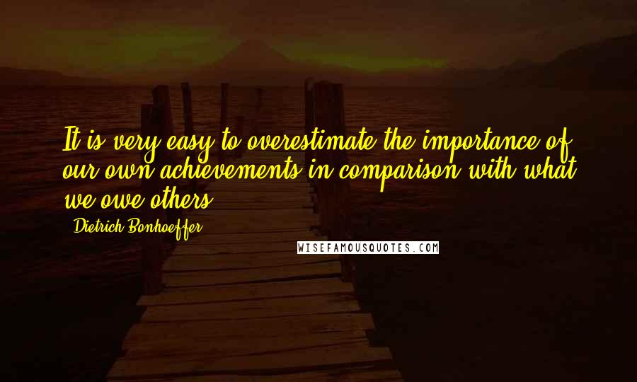 Dietrich Bonhoeffer Quotes: It is very easy to overestimate the importance of our own achievements in comparison with what we owe others.