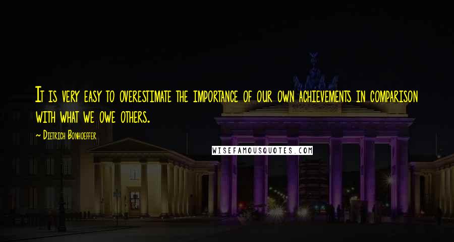 Dietrich Bonhoeffer Quotes: It is very easy to overestimate the importance of our own achievements in comparison with what we owe others.