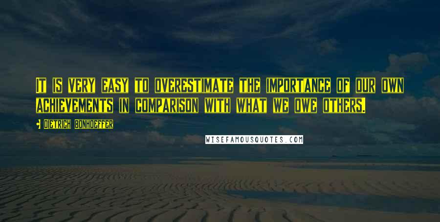Dietrich Bonhoeffer Quotes: It is very easy to overestimate the importance of our own achievements in comparison with what we owe others.