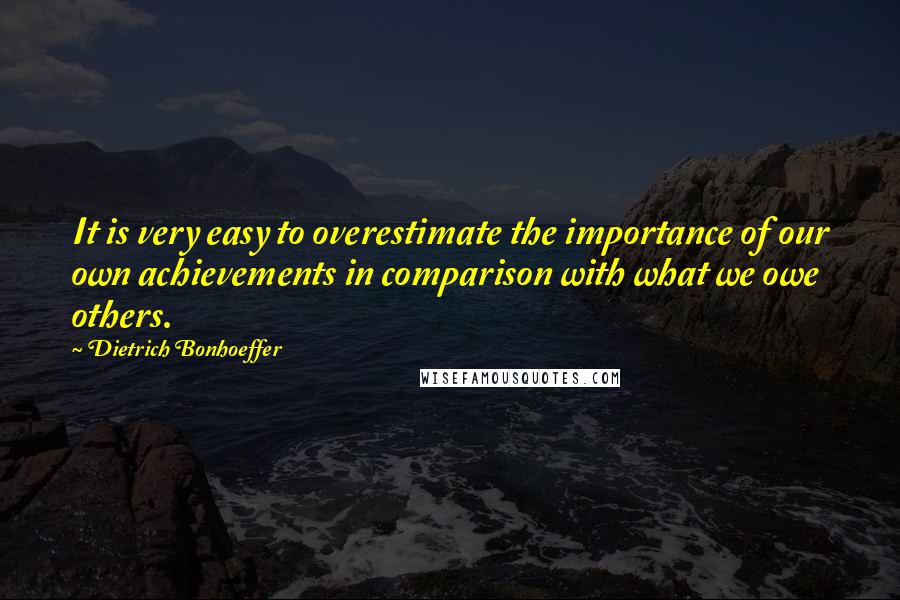 Dietrich Bonhoeffer Quotes: It is very easy to overestimate the importance of our own achievements in comparison with what we owe others.
