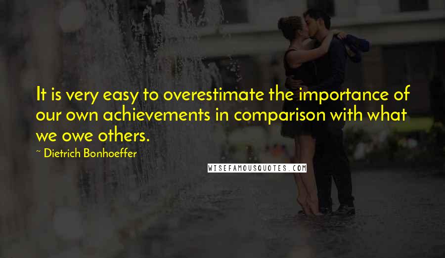 Dietrich Bonhoeffer Quotes: It is very easy to overestimate the importance of our own achievements in comparison with what we owe others.