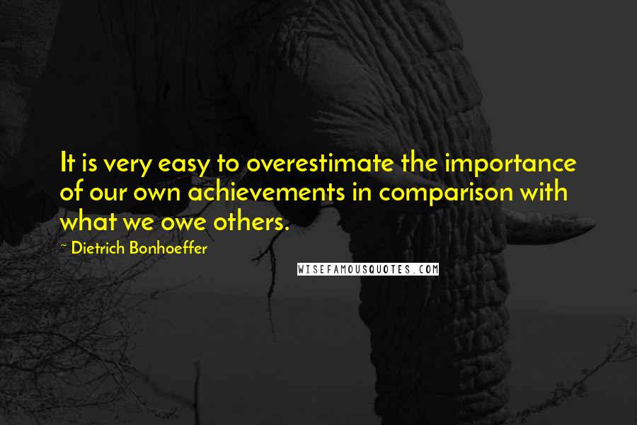 Dietrich Bonhoeffer Quotes: It is very easy to overestimate the importance of our own achievements in comparison with what we owe others.
