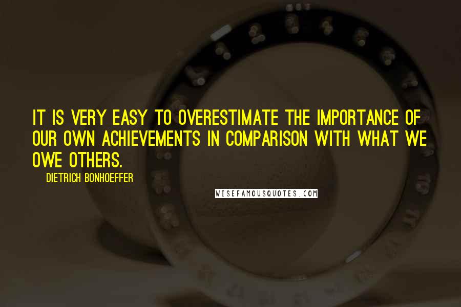 Dietrich Bonhoeffer Quotes: It is very easy to overestimate the importance of our own achievements in comparison with what we owe others.
