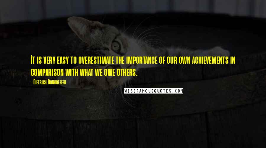 Dietrich Bonhoeffer Quotes: It is very easy to overestimate the importance of our own achievements in comparison with what we owe others.