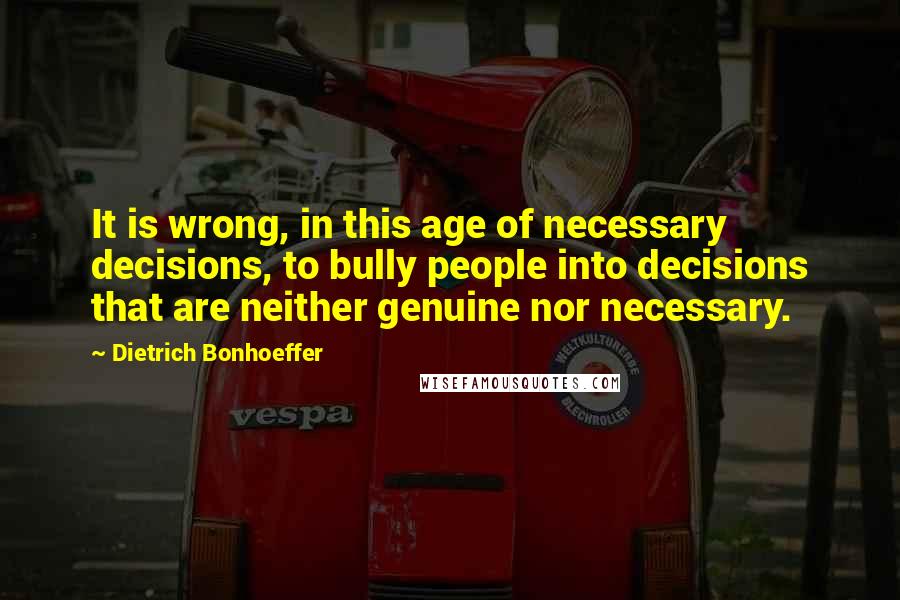 Dietrich Bonhoeffer Quotes: It is wrong, in this age of necessary decisions, to bully people into decisions that are neither genuine nor necessary.