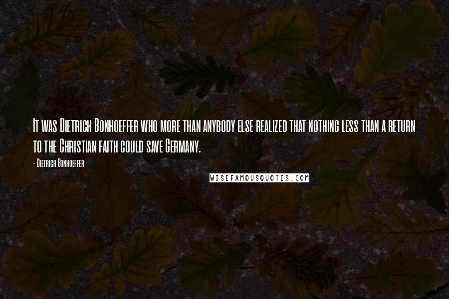 Dietrich Bonhoeffer Quotes: It was Dietrich Bonhoeffer who more than anybody else realized that nothing less than a return to the Christian faith could save Germany.