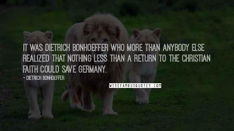 Dietrich Bonhoeffer Quotes: It was Dietrich Bonhoeffer who more than anybody else realized that nothing less than a return to the Christian faith could save Germany.