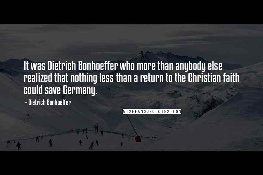 Dietrich Bonhoeffer Quotes: It was Dietrich Bonhoeffer who more than anybody else realized that nothing less than a return to the Christian faith could save Germany.