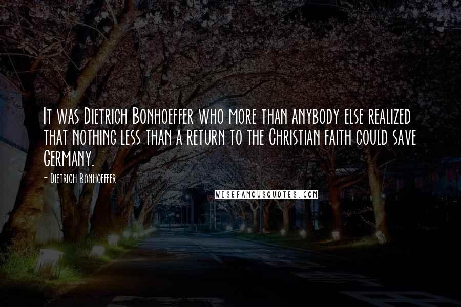 Dietrich Bonhoeffer Quotes: It was Dietrich Bonhoeffer who more than anybody else realized that nothing less than a return to the Christian faith could save Germany.